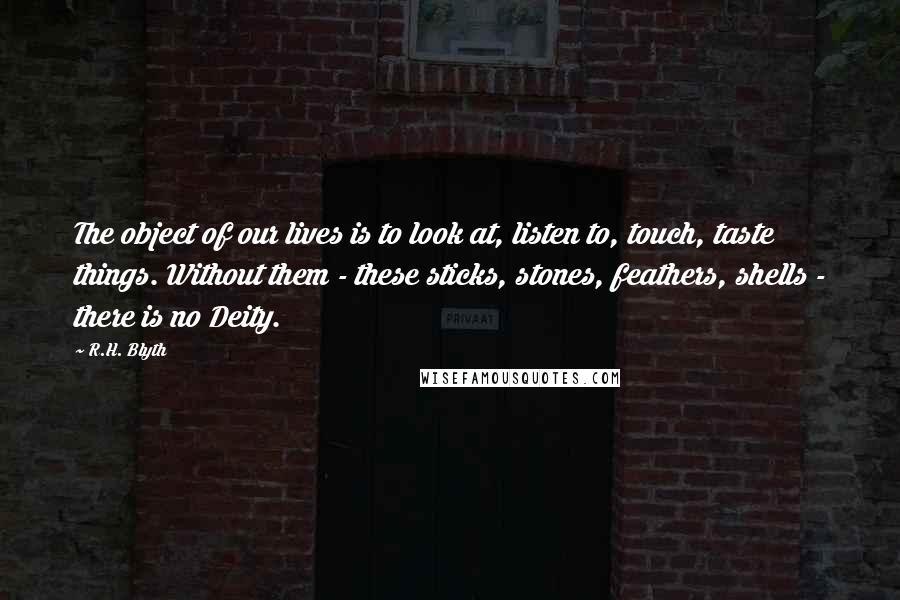 R.H. Blyth Quotes: The object of our lives is to look at, listen to, touch, taste things. Without them - these sticks, stones, feathers, shells - there is no Deity.