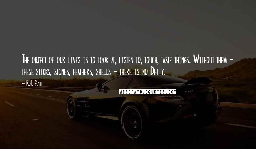 R.H. Blyth Quotes: The object of our lives is to look at, listen to, touch, taste things. Without them - these sticks, stones, feathers, shells - there is no Deity.