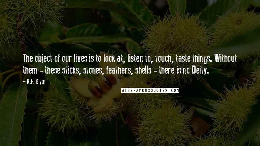 R.H. Blyth Quotes: The object of our lives is to look at, listen to, touch, taste things. Without them - these sticks, stones, feathers, shells - there is no Deity.