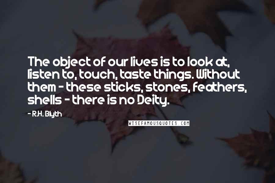 R.H. Blyth Quotes: The object of our lives is to look at, listen to, touch, taste things. Without them - these sticks, stones, feathers, shells - there is no Deity.
