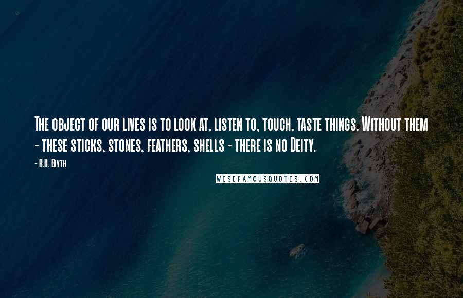 R.H. Blyth Quotes: The object of our lives is to look at, listen to, touch, taste things. Without them - these sticks, stones, feathers, shells - there is no Deity.