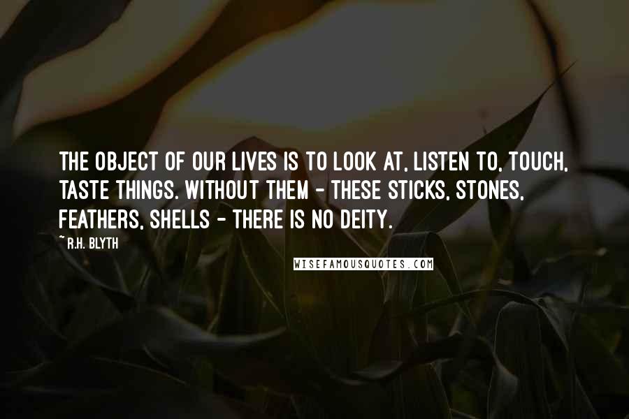 R.H. Blyth Quotes: The object of our lives is to look at, listen to, touch, taste things. Without them - these sticks, stones, feathers, shells - there is no Deity.