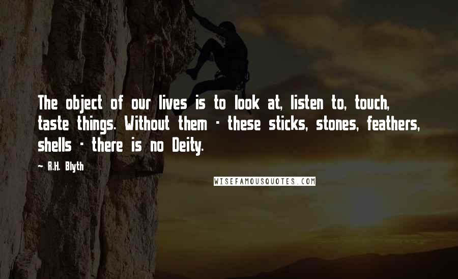 R.H. Blyth Quotes: The object of our lives is to look at, listen to, touch, taste things. Without them - these sticks, stones, feathers, shells - there is no Deity.