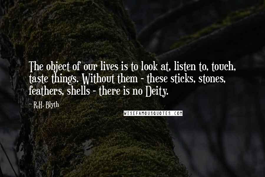 R.H. Blyth Quotes: The object of our lives is to look at, listen to, touch, taste things. Without them - these sticks, stones, feathers, shells - there is no Deity.