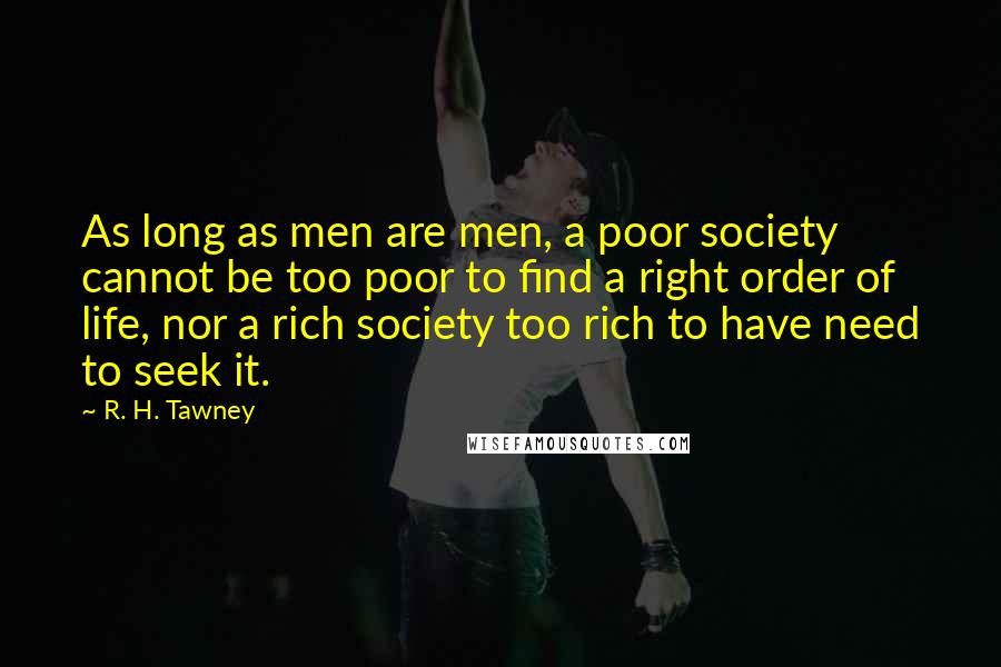 R. H. Tawney Quotes: As long as men are men, a poor society cannot be too poor to find a right order of life, nor a rich society too rich to have need to seek it.