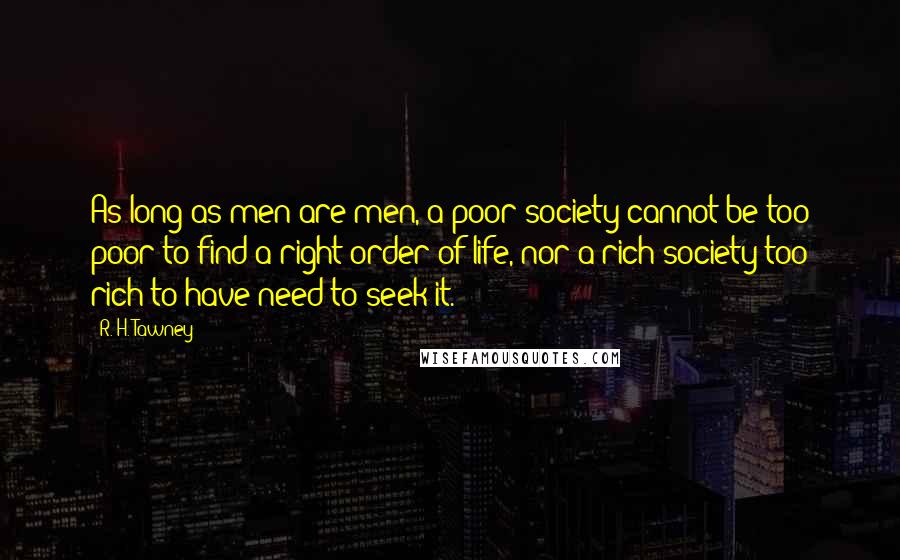 R. H. Tawney Quotes: As long as men are men, a poor society cannot be too poor to find a right order of life, nor a rich society too rich to have need to seek it.