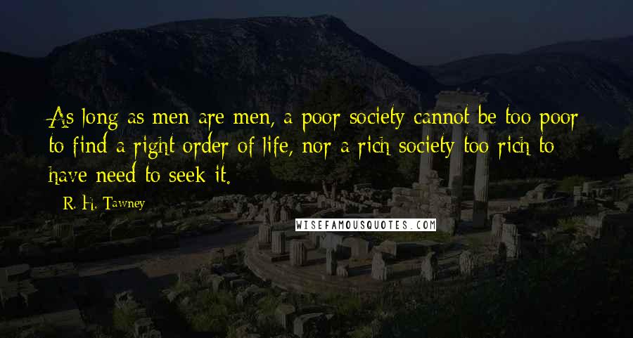 R. H. Tawney Quotes: As long as men are men, a poor society cannot be too poor to find a right order of life, nor a rich society too rich to have need to seek it.