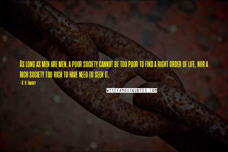 R. H. Tawney Quotes: As long as men are men, a poor society cannot be too poor to find a right order of life, nor a rich society too rich to have need to seek it.