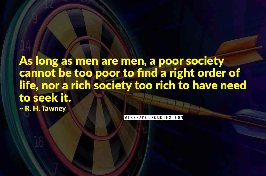 R. H. Tawney Quotes: As long as men are men, a poor society cannot be too poor to find a right order of life, nor a rich society too rich to have need to seek it.