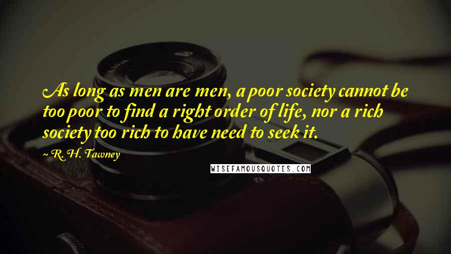 R. H. Tawney Quotes: As long as men are men, a poor society cannot be too poor to find a right order of life, nor a rich society too rich to have need to seek it.