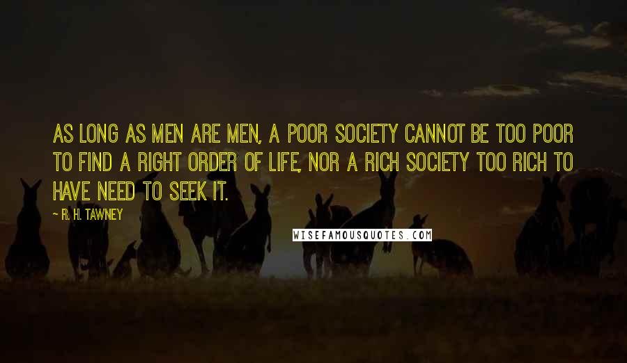 R. H. Tawney Quotes: As long as men are men, a poor society cannot be too poor to find a right order of life, nor a rich society too rich to have need to seek it.