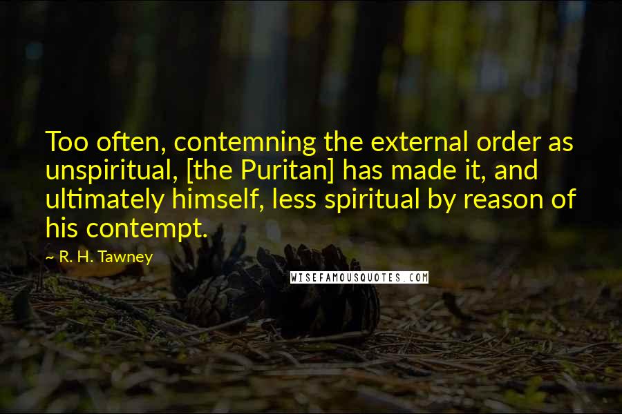 R. H. Tawney Quotes: Too often, contemning the external order as unspiritual, [the Puritan] has made it, and ultimately himself, less spiritual by reason of his contempt.
