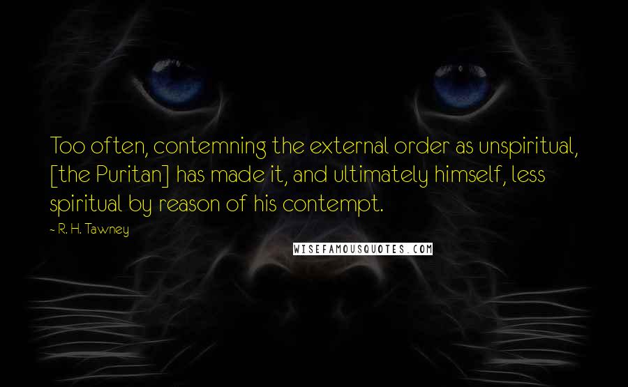 R. H. Tawney Quotes: Too often, contemning the external order as unspiritual, [the Puritan] has made it, and ultimately himself, less spiritual by reason of his contempt.