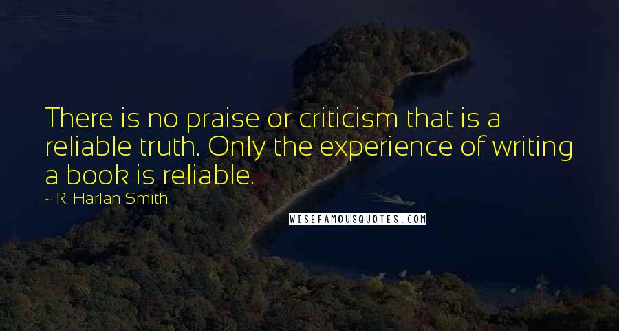 R. Harlan Smith Quotes: There is no praise or criticism that is a reliable truth. Only the experience of writing a book is reliable.