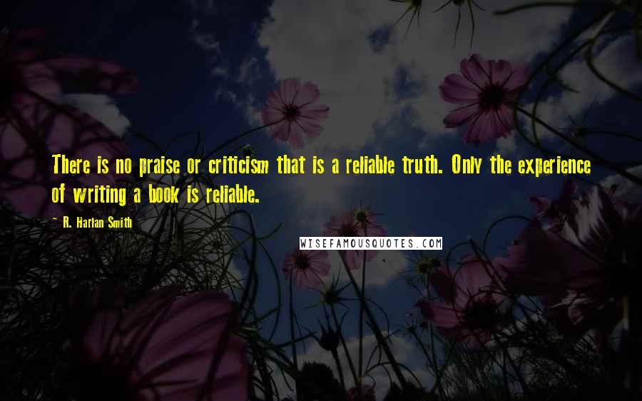 R. Harlan Smith Quotes: There is no praise or criticism that is a reliable truth. Only the experience of writing a book is reliable.