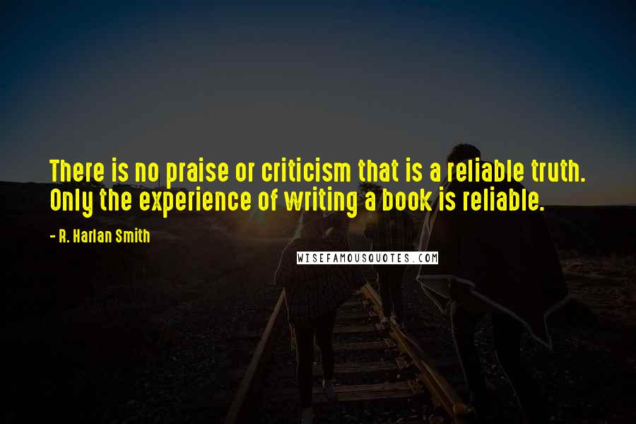 R. Harlan Smith Quotes: There is no praise or criticism that is a reliable truth. Only the experience of writing a book is reliable.