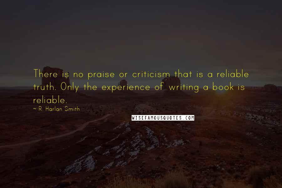 R. Harlan Smith Quotes: There is no praise or criticism that is a reliable truth. Only the experience of writing a book is reliable.