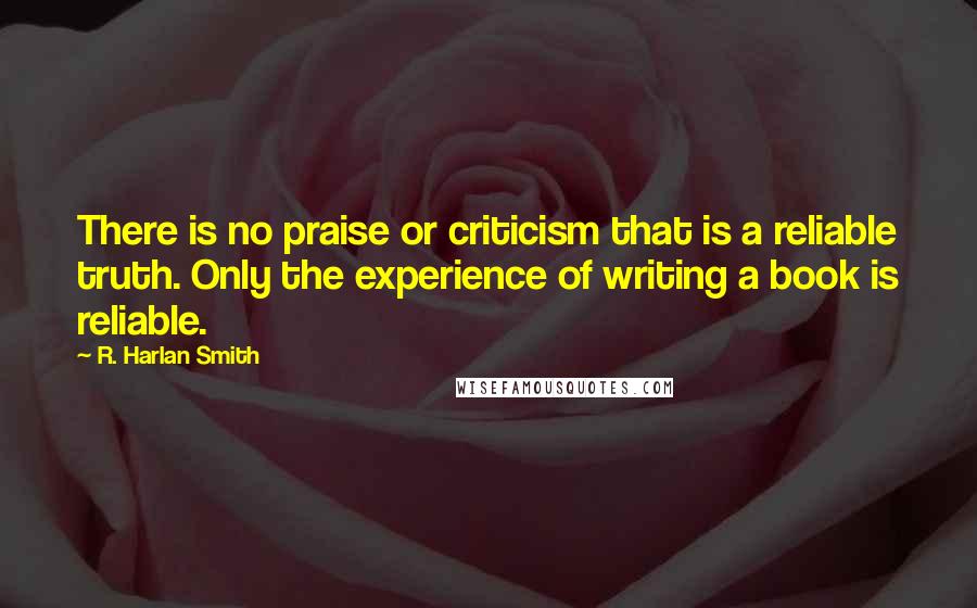 R. Harlan Smith Quotes: There is no praise or criticism that is a reliable truth. Only the experience of writing a book is reliable.