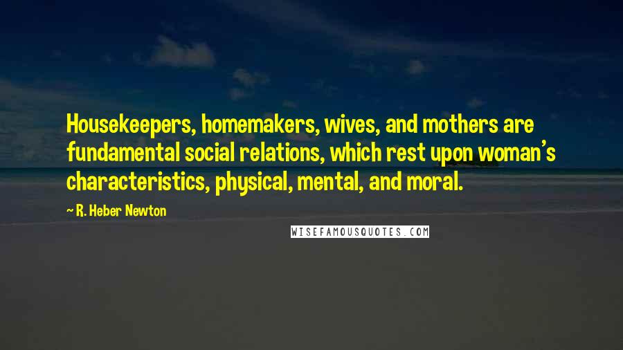 R. Heber Newton Quotes: Housekeepers, homemakers, wives, and mothers are fundamental social relations, which rest upon woman's characteristics, physical, mental, and moral.