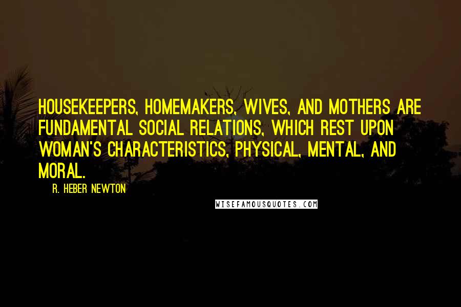 R. Heber Newton Quotes: Housekeepers, homemakers, wives, and mothers are fundamental social relations, which rest upon woman's characteristics, physical, mental, and moral.