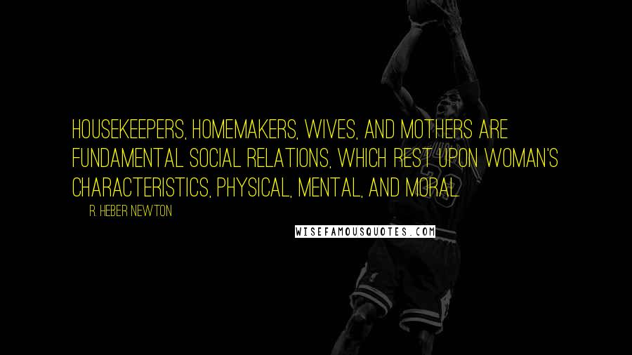 R. Heber Newton Quotes: Housekeepers, homemakers, wives, and mothers are fundamental social relations, which rest upon woman's characteristics, physical, mental, and moral.