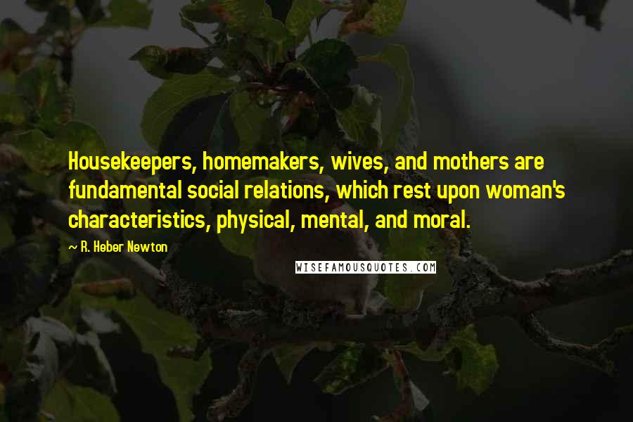 R. Heber Newton Quotes: Housekeepers, homemakers, wives, and mothers are fundamental social relations, which rest upon woman's characteristics, physical, mental, and moral.