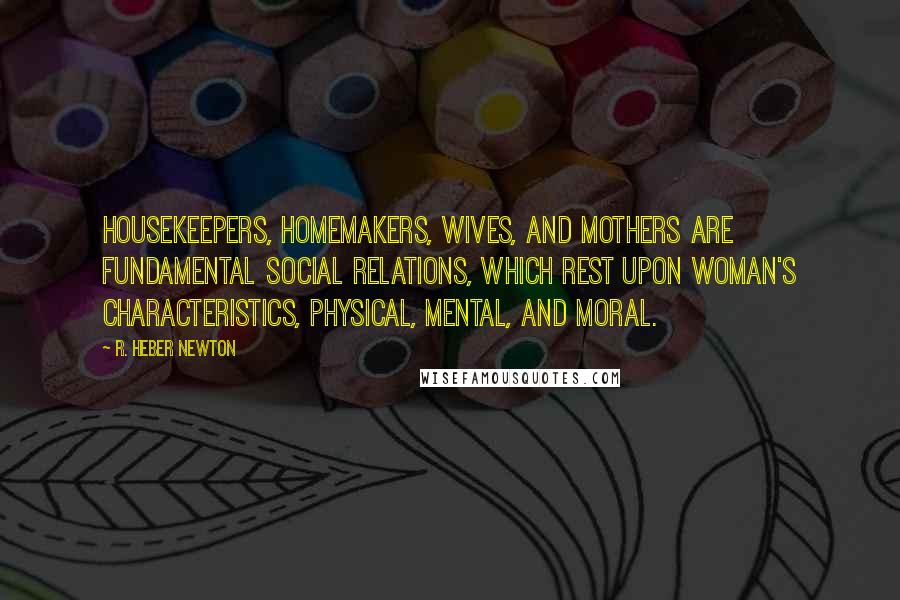 R. Heber Newton Quotes: Housekeepers, homemakers, wives, and mothers are fundamental social relations, which rest upon woman's characteristics, physical, mental, and moral.