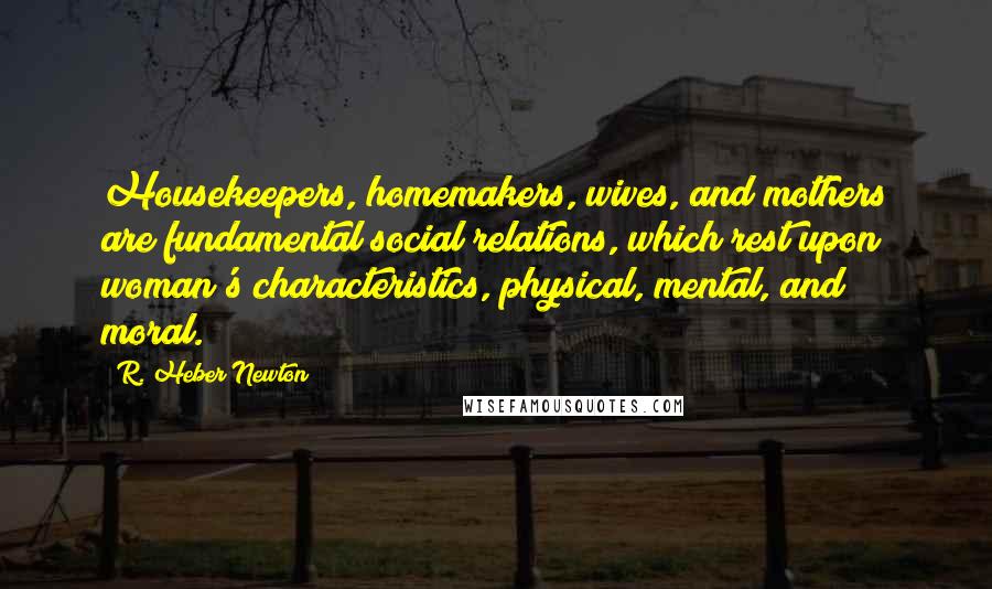 R. Heber Newton Quotes: Housekeepers, homemakers, wives, and mothers are fundamental social relations, which rest upon woman's characteristics, physical, mental, and moral.