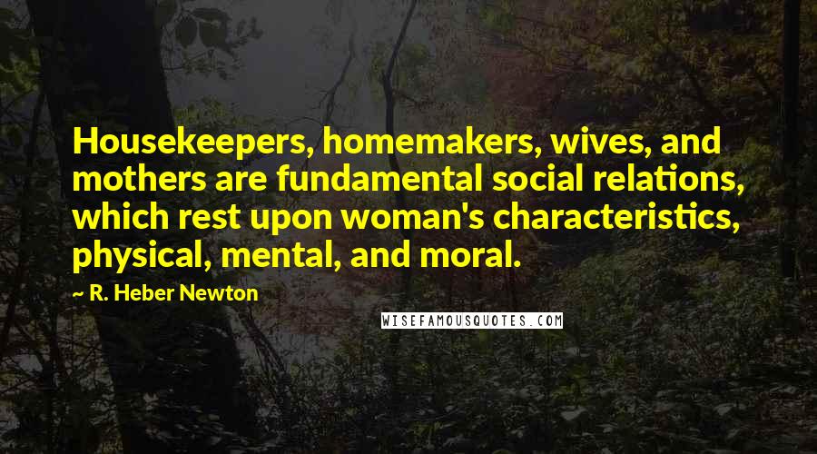 R. Heber Newton Quotes: Housekeepers, homemakers, wives, and mothers are fundamental social relations, which rest upon woman's characteristics, physical, mental, and moral.