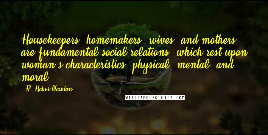 R. Heber Newton Quotes: Housekeepers, homemakers, wives, and mothers are fundamental social relations, which rest upon woman's characteristics, physical, mental, and moral.