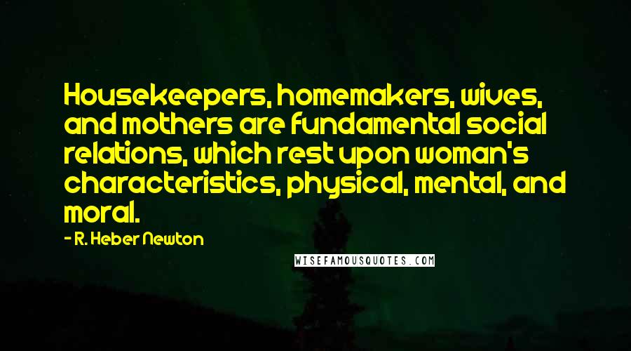 R. Heber Newton Quotes: Housekeepers, homemakers, wives, and mothers are fundamental social relations, which rest upon woman's characteristics, physical, mental, and moral.