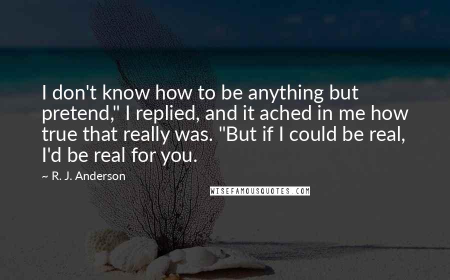 R. J. Anderson Quotes: I don't know how to be anything but pretend," I replied, and it ached in me how true that really was. "But if I could be real, I'd be real for you.