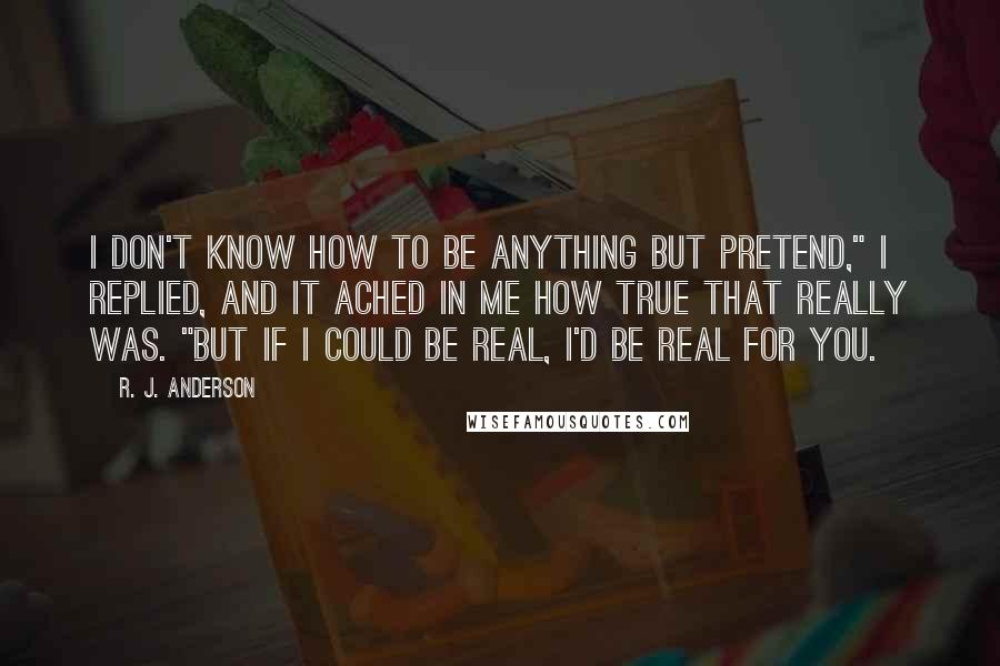 R. J. Anderson Quotes: I don't know how to be anything but pretend," I replied, and it ached in me how true that really was. "But if I could be real, I'd be real for you.