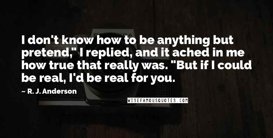 R. J. Anderson Quotes: I don't know how to be anything but pretend," I replied, and it ached in me how true that really was. "But if I could be real, I'd be real for you.