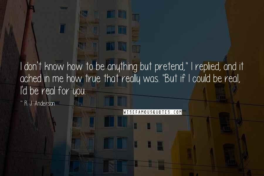 R. J. Anderson Quotes: I don't know how to be anything but pretend," I replied, and it ached in me how true that really was. "But if I could be real, I'd be real for you.