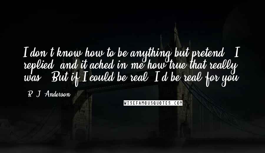 R. J. Anderson Quotes: I don't know how to be anything but pretend," I replied, and it ached in me how true that really was. "But if I could be real, I'd be real for you.