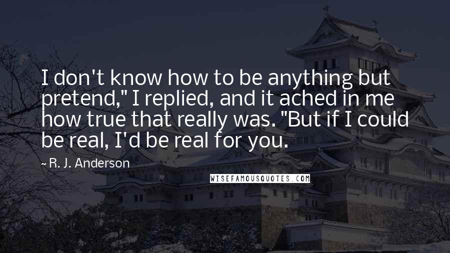 R. J. Anderson Quotes: I don't know how to be anything but pretend," I replied, and it ached in me how true that really was. "But if I could be real, I'd be real for you.