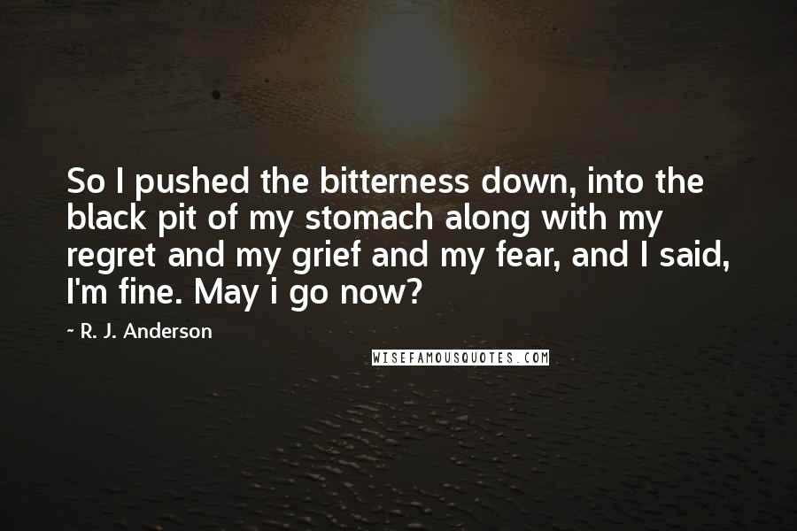 R. J. Anderson Quotes: So I pushed the bitterness down, into the black pit of my stomach along with my regret and my grief and my fear, and I said, I'm fine. May i go now?