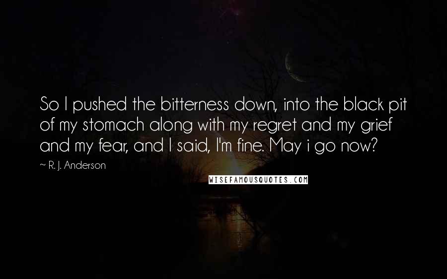 R. J. Anderson Quotes: So I pushed the bitterness down, into the black pit of my stomach along with my regret and my grief and my fear, and I said, I'm fine. May i go now?