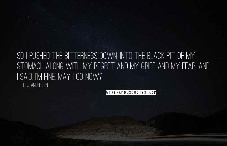 R. J. Anderson Quotes: So I pushed the bitterness down, into the black pit of my stomach along with my regret and my grief and my fear, and I said, I'm fine. May i go now?