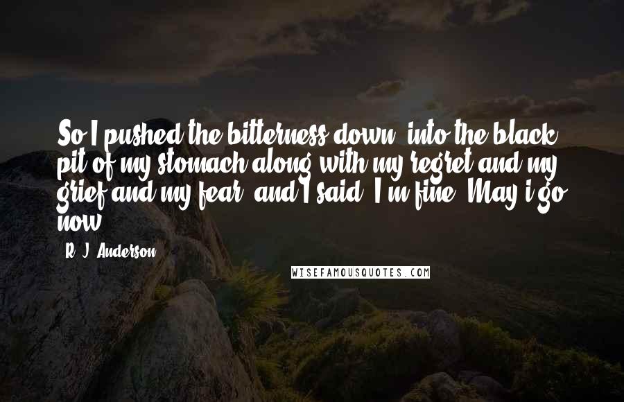 R. J. Anderson Quotes: So I pushed the bitterness down, into the black pit of my stomach along with my regret and my grief and my fear, and I said, I'm fine. May i go now?