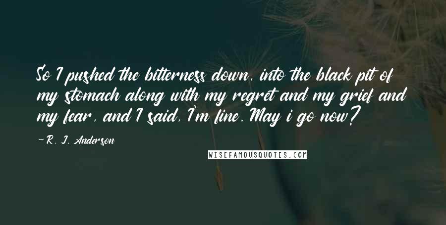 R. J. Anderson Quotes: So I pushed the bitterness down, into the black pit of my stomach along with my regret and my grief and my fear, and I said, I'm fine. May i go now?
