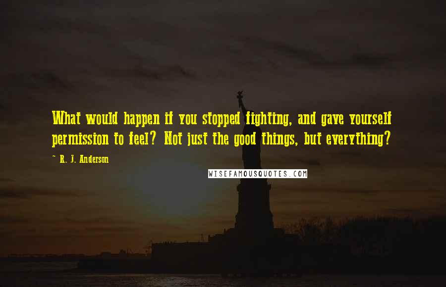 R. J. Anderson Quotes: What would happen if you stopped fighting, and gave yourself permission to feel? Not just the good things, but everything?