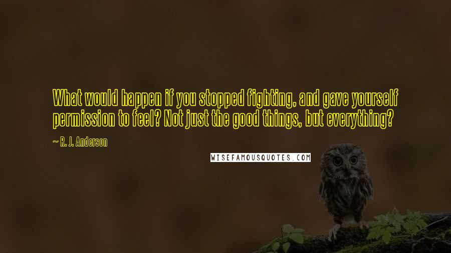 R. J. Anderson Quotes: What would happen if you stopped fighting, and gave yourself permission to feel? Not just the good things, but everything?