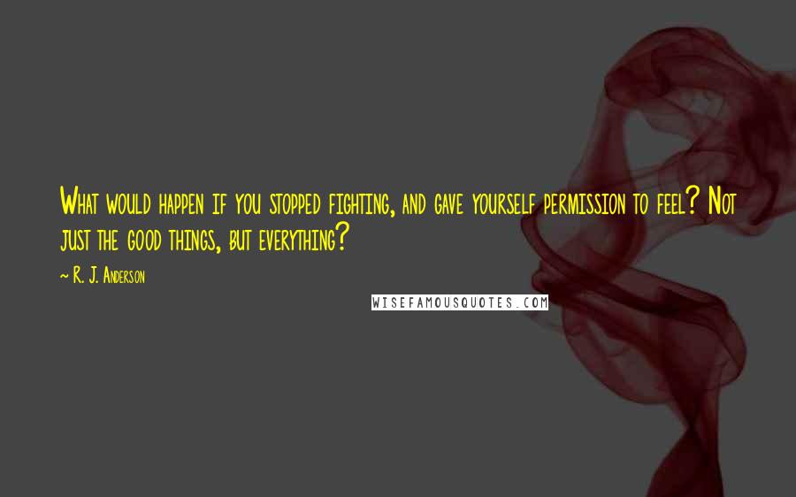 R. J. Anderson Quotes: What would happen if you stopped fighting, and gave yourself permission to feel? Not just the good things, but everything?