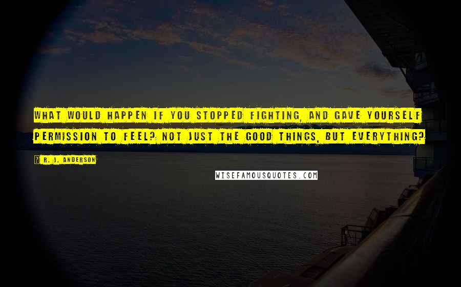 R. J. Anderson Quotes: What would happen if you stopped fighting, and gave yourself permission to feel? Not just the good things, but everything?