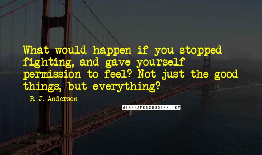 R. J. Anderson Quotes: What would happen if you stopped fighting, and gave yourself permission to feel? Not just the good things, but everything?