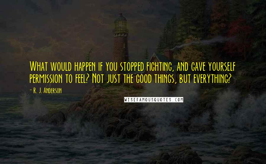 R. J. Anderson Quotes: What would happen if you stopped fighting, and gave yourself permission to feel? Not just the good things, but everything?