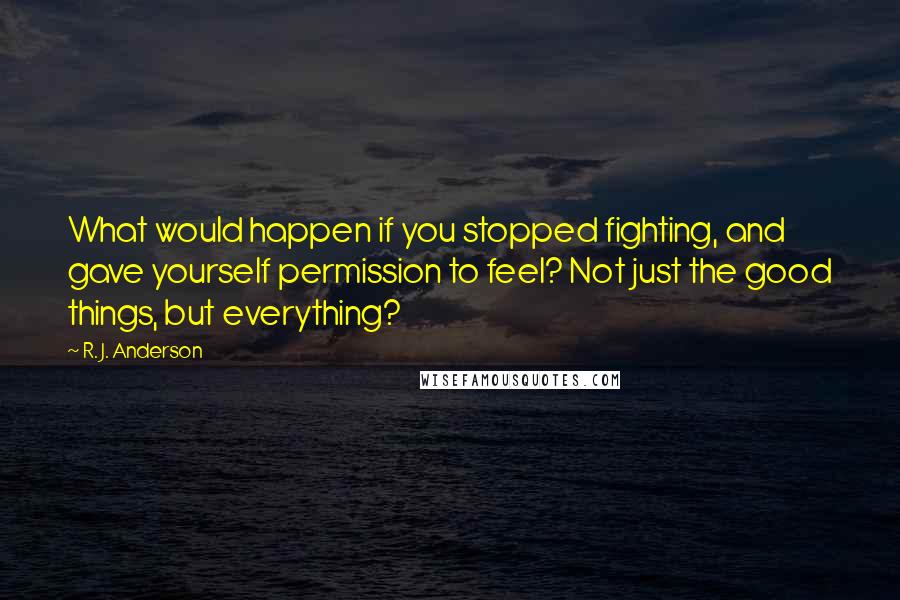 R. J. Anderson Quotes: What would happen if you stopped fighting, and gave yourself permission to feel? Not just the good things, but everything?