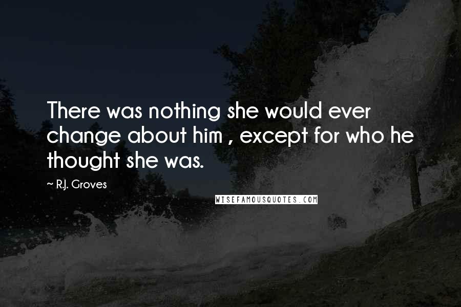 R.J. Groves Quotes: There was nothing she would ever change about him , except for who he thought she was.